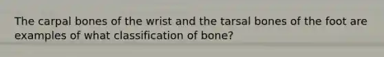 The carpal bones of the wrist and the tarsal bones of the foot are examples of what classification of bone?