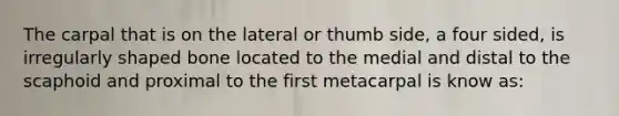 The carpal that is on the lateral or thumb side, a four sided, is irregularly shaped bone located to the medial and distal to the scaphoid and proximal to the first metacarpal is know as: