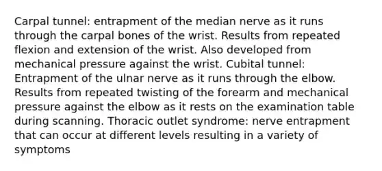 Carpal tunnel: entrapment of the median nerve as it runs through the carpal bones of the wrist. Results from repeated flexion and extension of the wrist. Also developed from mechanical pressure against the wrist. Cubital tunnel: Entrapment of the ulnar nerve as it runs through the elbow. Results from repeated twisting of the forearm and mechanical pressure against the elbow as it rests on the examination table during scanning. Thoracic outlet syndrome: nerve entrapment that can occur at different levels resulting in a variety of symptoms