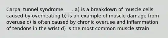 Carpal tunnel syndrome ___. a) is a breakdown of muscle cells caused by overheating b) is an example of muscle damage from overuse c) is often caused by chronic overuse and inflammation of tendons in the wrist d) is the most common muscle strain