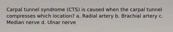 Carpal tunnel syndrome (CTS) is caused when the carpal tunnel compresses which location? a. Radial artery b. Brachial artery c. Median nerve d. Ulnar nerve