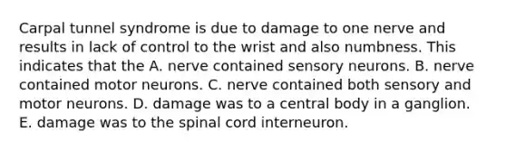 Carpal tunnel syndrome is due to damage to one nerve and results in lack of control to the wrist and also numbness. This indicates that the A. nerve contained sensory neurons. B. nerve contained motor neurons. C. nerve contained both sensory and motor neurons. D. damage was to a central body in a ganglion. E. damage was to the spinal cord interneuron.