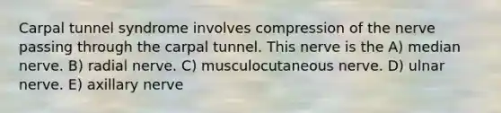 Carpal tunnel syndrome involves compression of the nerve passing through the carpal tunnel. This nerve is the A) median nerve. B) radial nerve. C) musculocutaneous nerve. D) ulnar nerve. E) axillary nerve