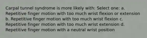 Carpal tunnel syndrome is more likely with: Select one: a. Repetitive finger motion with too much wrist flexion or extension b. Repetitive finger motion with too much wrist flexion c. Repetitive finger motion with too much wrist extension d. Repetitive finger motion with a neutral wrist position