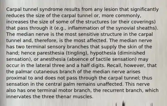 Carpal tunnel syndrome results from any lesion that significantly reduces the size of the carpal tunnel or, more commonly, increases the size of some of the structures (or their coverings) that pass through it (e.g., inflammation of the synovial sheaths). The median nerve is the most sensitive structure in the carpal tunnel and, therefore, is the most affected. The median nerve has two terminal sensory branches that supply the skin of the hand; hence paresthesia (tingling), hypothesia (diminished sensation), or anesthesia (absence of tactile sensation) may occur in the lateral three and a half digits. Recall, however, that the palmar cutaneous branch of the median nerve arises proximal to and does not pass through the carpal tunnel; thus sensation in the central palm remains unaffected. This nerve also has one terminal motor branch, the recurrent branch, which innervates the three thenar muscles.