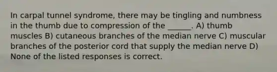 In carpal tunnel syndrome, there may be tingling and numbness in the thumb due to compression of the ______. A) thumb muscles B) cutaneous branches of the median nerve C) muscular branches of the posterior cord that supply the median nerve D) None of the listed responses is correct.