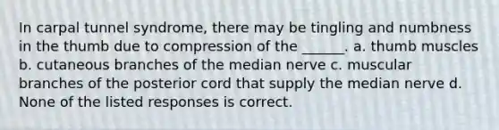 In carpal tunnel syndrome, there may be tingling and numbness in the thumb due to compression of the ______. a. thumb muscles b. cutaneous branches of the median nerve c. muscular branches of the posterior cord that supply the median nerve d. None of the listed responses is correct.