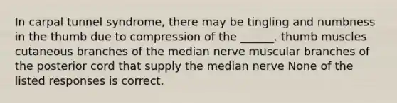 In carpal tunnel syndrome, there may be tingling and numbness in the thumb due to compression of the ______. thumb muscles cutaneous branches of the median nerve muscular branches of the posterior cord that supply the median nerve None of the listed responses is correct.