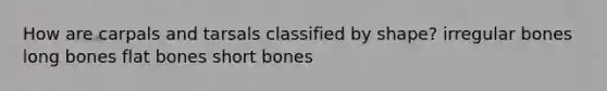 How are carpals and tarsals classified by shape? irregular bones long bones flat bones short bones