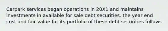 Carpark services began operations in 20X1 and maintains investments in available for sale debt securities. the year end cost and fair value for its portfolio of these debt securities follows