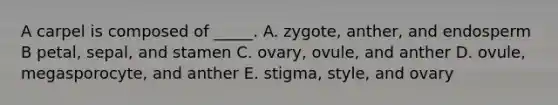 A carpel is composed of _____. A. zygote, anther, and endosperm B petal, sepal, and stamen C. ovary, ovule, and anther D. ovule, megasporocyte, and anther E. stigma, style, and ovary