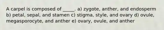 A carpel is composed of _____. a) zygote, anther, and endosperm b) petal, sepal, and stamen c) stigma, style, and ovary d) ovule, megasporocyte, and anther e) ovary, ovule, and anther