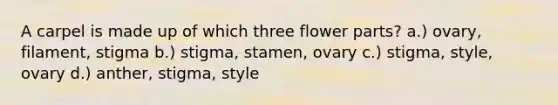 A carpel is made up of which three flower parts? a.) ovary, filament, stigma b.) stigma, stamen, ovary c.) stigma, style, ovary d.) anther, stigma, style