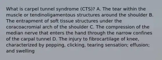 What is carpel tunnel syndrome (CTS)? A. The tear within the muscle or tendinoligamentous structures around the shoulder B. The entrapment of soft tissue structures under the coracoacromial arch of the shoulder C. The compression of the median nerve that enters the hand through the narrow confines of the carpal tunnel D. The injury to fibrocartilage of knee, characterized by popping, clicking, tearing sensation; effusion; and swelling