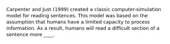 Carpenter and Just (1999) created a classic computer-simulation model for reading sentences. This model was based on the assumption that humans have a limited capacity to process information. As a result, humans will read a difficult section of a sentence more ____.