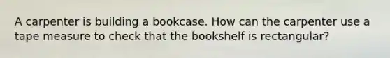 A carpenter is building a bookcase. How can the carpenter use a tape measure to check that the bookshelf is​ rectangular?