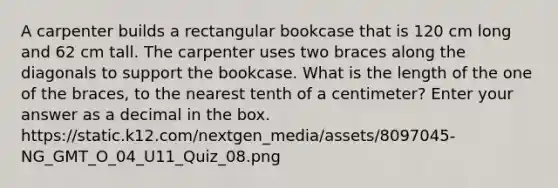 A carpenter builds a rectangular bookcase that is 120 cm long and 62 cm tall. The carpenter uses two braces along the diagonals to support the bookcase. What is the length of the one of the braces, to the nearest tenth of a centimeter? Enter your answer as a decimal in the box. https://static.k12.com/nextgen_media/assets/8097045-NG_GMT_O_04_U11_Quiz_08.png