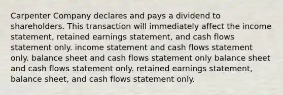 Carpenter Company declares and pays a dividend to shareholders. This transaction will immediately affect the income statement, retained earnings statement, and cash flows statement only. income statement and cash flows statement only. balance sheet and cash flows statement only balance sheet and cash flows statement only. retained earnings statement, balance sheet, and cash flows statement only.