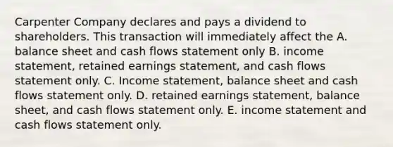 Carpenter Company declares and pays a dividend to shareholders. This transaction will immediately affect the A. balance sheet and cash flows statement only B. <a href='https://www.questionai.com/knowledge/kCPMsnOwdm-income-statement' class='anchor-knowledge'>income statement</a>, retained earnings statement, and cash flows statement only. C. Income statement, balance sheet and cash flows statement only. D. retained earnings statement, balance sheet, and cash flows statement only. E. income statement and cash flows statement only.