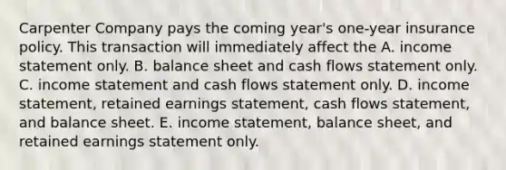 Carpenter Company pays the coming year's one-year insurance policy. This transaction will immediately affect the A. <a href='https://www.questionai.com/knowledge/kCPMsnOwdm-income-statement' class='anchor-knowledge'>income statement</a> only. B. balance sheet and cash flows statement only. C. income statement and cash flows statement only. D. income statement, retained earnings statement, cash flows statement, and balance sheet. E. income statement, balance sheet, and retained earnings statement only.