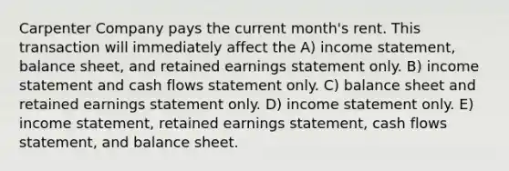 Carpenter Company pays the current month's rent. This transaction will immediately affect the A) income statement, balance sheet, and retained earnings statement only. B) income statement and cash flows statement only. C) balance sheet and retained earnings statement only. D) income statement only. E) income statement, retained earnings statement, cash flows statement, and balance sheet.