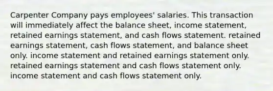 Carpenter Company pays employees' salaries. This transaction will immediately affect the balance sheet, income statement, retained earnings statement, and cash flows statement. retained earnings statement, cash flows statement, and balance sheet only. income statement and retained earnings statement only. retained earnings statement and cash flows statement only. income statement and cash flows statement only.