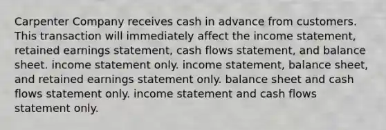 Carpenter Company receives cash in advance from customers. This transaction will immediately affect the income statement, retained earnings statement, cash flows statement, and balance sheet. income statement only. income statement, balance sheet, and retained earnings statement only. balance sheet and cash flows statement only. income statement and cash flows statement only.