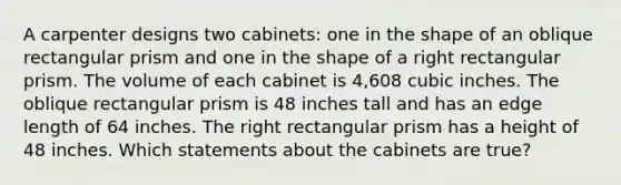 A carpenter designs two cabinets: one in the shape of an oblique <a href='https://www.questionai.com/knowledge/kz0WsPUSAf-rectangular-prism' class='anchor-knowledge'>rectangular prism</a> and one in the shape of a <a href='https://www.questionai.com/knowledge/kUOV7BWZjq-right-rectangular-prism' class='anchor-knowledge'>right rectangular prism</a>. The volume of each cabinet is 4,608 cubic inches. The oblique rectangular prism is 48 inches tall and has an edge length of 64 inches. The right rectangular prism has a height of 48 inches. Which statements about the cabinets are true?