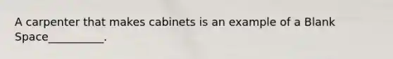 A carpenter that makes cabinets is an example of a Blank Space__________.