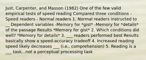 Just, Carpenter, and Masson (1982) One of the few valid empirical tests of speed reading Compared three conditions -Speed readers - Normal readers 1. Normal readers instructed to __ Dependent variables -Memory for *gist* -Memory for *details* of the passage Results *Memory for gist* 2. Which conditions did well? *Memory for details* 3. ___ readers performed best Results basically show a speed-accuracy tradeoff 4. Increased reading speed likely decreases ___ (i.e., comprehension) 5. Reading is a ___ task...not a perceptual processing task