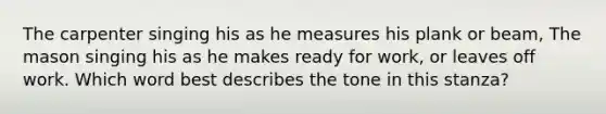 The carpenter singing his as he measures his plank or beam, The mason singing his as he makes ready for work, or leaves off work. Which word best describes the tone in this stanza?