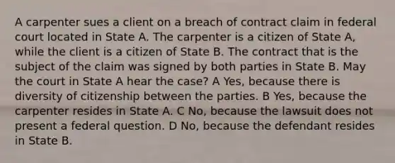 A carpenter sues a client on a breach of contract claim in federal court located in State A. The carpenter is a citizen of State A, while the client is a citizen of State B. The contract that is the subject of the claim was signed by both parties in State B. May the court in State A hear the case? A Yes, because there is diversity of citizenship between the parties. B Yes, because the carpenter resides in State A. C No, because the lawsuit does not present a federal question. D No, because the defendant resides in State B.