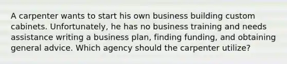 A carpenter wants to start his own business building custom cabinets. Unfortunately, he has no business training and needs assistance writing a business plan, finding funding, and obtaining general advice. Which agency should the carpenter utilize?