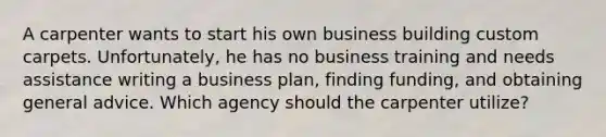 A carpenter wants to start his own business building custom carpets. Unfortunately, he has no business training and needs assistance writing a business plan, finding funding, and obtaining general advice. Which agency should the carpenter utilize?