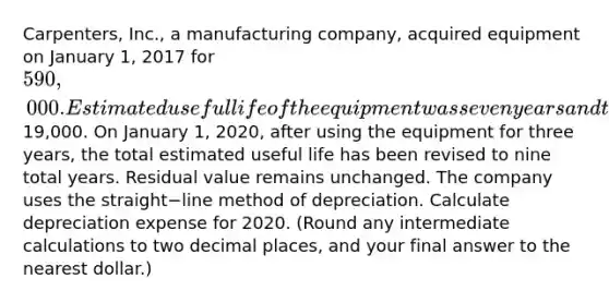 Carpenters, Inc., a manufacturing​ company, acquired equipment on January​ 1, 2017 for 590,000. Estimated useful life of the equipment was seven years and the estimated residual value was19,000. On January​ 1, 2020, after using the equipment for three​ years, the total estimated useful life has been revised to nine total years. Residual value remains unchanged. The company uses the straight−line method of depreciation. Calculate depreciation expense for 2020.​ (Round any intermediate calculations to two decimal​ places, and your final answer to the nearest​ dollar.)