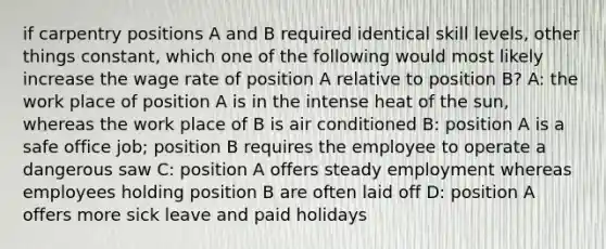 if carpentry positions A and B required identical skill levels, other things constant, which one of the following would most likely increase the wage rate of position A relative to position B? A: the work place of position A is in the intense heat of the sun, whereas the work place of B is air conditioned B: position A is a safe office job; position B requires the employee to operate a dangerous saw C: position A offers steady employment whereas employees holding position B are often laid off D: position A offers more sick leave and paid holidays