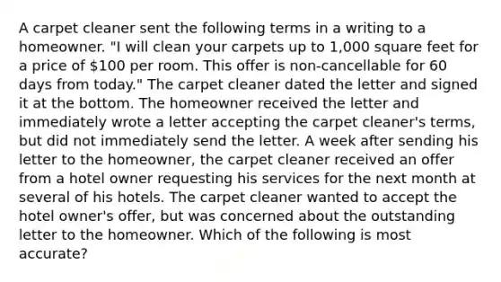 A carpet cleaner sent the following terms in a writing to a homeowner. "I will clean your carpets up to 1,000 square feet for a price of 100 per room. This offer is non-cancellable for 60 days from today." The carpet cleaner dated the letter and signed it at the bottom. The homeowner received the letter and immediately wrote a letter accepting the carpet cleaner's terms, but did not immediately send the letter. A week after sending his letter to the homeowner, the carpet cleaner received an offer from a hotel owner requesting his services for the next month at several of his hotels. The carpet cleaner wanted to accept the hotel owner's offer, but was concerned about the outstanding letter to the homeowner. Which of the following is most accurate?