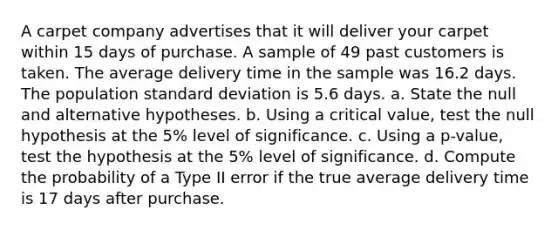 A carpet company advertises that it will deliver your carpet within 15 days of purchase. A sample of 49 past customers is taken. The average delivery time in the sample was 16.2 days. The population standard deviation is 5.6 days. a. State the null and alternative hypotheses. b. Using a critical value, test the null hypothesis at the 5% level of significance. c. Using a p-value, test the hypothesis at the 5% level of significance. d. Compute the probability of a Type II error if the true average delivery time is 17 days after purchase.