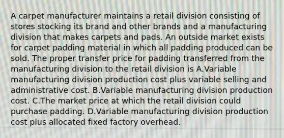 A carpet manufacturer maintains a retail division consisting of stores stocking its brand and other brands and a manufacturing division that makes carpets and pads. An outside market exists for carpet padding material in which all padding produced can be sold. The proper transfer price for padding transferred from the manufacturing division to the retail division is A.Variable manufacturing division production cost plus variable selling and administrative cost. B.Variable manufacturing division production cost. C.The market price at which the retail division could purchase padding. D.Variable manufacturing division production cost plus allocated fixed factory overhead.