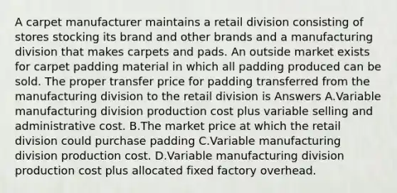 A carpet manufacturer maintains a retail division consisting of stores stocking its brand and other brands and a manufacturing division that makes carpets and pads. An outside market exists for carpet padding material in which all padding produced can be sold. The proper transfer price for padding transferred from the manufacturing division to the retail division is Answers A.Variable manufacturing division production cost plus variable selling and administrative cost. B.The market price at which the retail division could purchase padding C.Variable manufacturing division production cost. D.Variable manufacturing division production cost plus allocated fixed factory overhead.