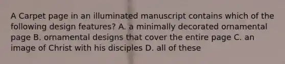 A Carpet page in an illuminated manuscript contains which of the following design features? A. a minimally decorated ornamental page B. ornamental designs that cover the entire page C. an image of Christ with his disciples D. all of these