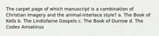 The carpet page of which manuscript is a combination of Christian imagery and the animal-interlace style? a. The Book of Kells b. The Lindisfarne Gospels c. The Book of Durrow d. The Codex Amiatinus