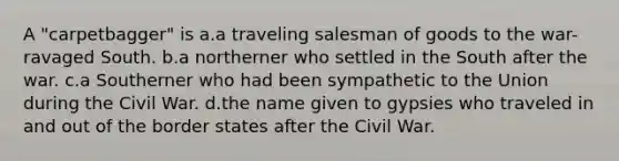 A "carpetbagger" is a.a traveling salesman of goods to the war-ravaged South. b.a northerner who settled in the South after the war. c.a Southerner who had been sympathetic to the Union during the Civil War. d.the name given to gypsies who traveled in and out of the border states after the Civil War.