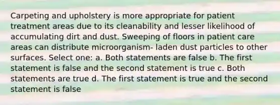 Carpeting and upholstery is more appropriate for patient treatment areas due to its cleanability and lesser likelihood of accumulating dirt and dust. Sweeping of floors in patient care areas can distribute microorganism- laden dust particles to other surfaces. Select one: a. Both statements are false b. The first statement is false and the second statement is true c. Both statements are true d. The first statement is true and the second statement is false