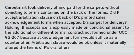 Carpetmart took delivery of and paid for the carpets without objecting to terms contained on the back of the forms. Did P accept arbitration clause on back of D's printed sales acknowledgement forms when accepted D's carpet for delivery? Holding: If acceptance is expressly made on conditional assent to the additional or different terms, contract not formed under UCC § 2-207 because acknowledgement form would suffice as a counter-offer. Arbitration clause would be ok unless it materially altered the terms of P's oral offers.