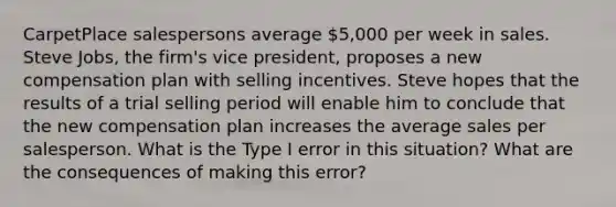 CarpetPlace salespersons average 5,000 per week in sales. Steve Jobs, the firm's vice president, proposes a new compensation plan with selling incentives. Steve hopes that the results of a trial selling period will enable him to conclude that the new compensation plan increases the average sales per salesperson. What is the Type I error in this situation? What are the consequences of making this error?