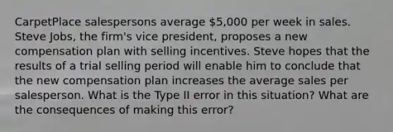 CarpetPlace salespersons average 5,000 per week in sales. Steve Jobs, the firm's vice president, proposes a new compensation plan with selling incentives. Steve hopes that the results of a trial selling period will enable him to conclude that the new compensation plan increases the average sales per salesperson. What is the Type II error in this situation? What are the consequences of making this error?