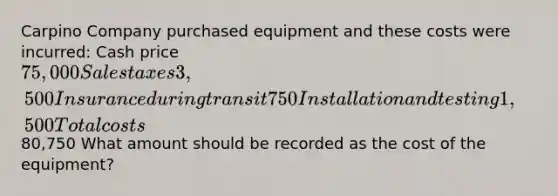 Carpino Company purchased equipment and these costs were incurred: Cash price 75,000 Sales taxes 3,500 Insurance during transit 750 Installation and testing 1,500 Total costs80,750 What amount should be recorded as the cost of the equipment?