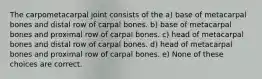 The carpometacarpal joint consists of the a) base of metacarpal bones and distal row of carpal bones. b) base of metacarpal bones and proximal row of carpal bones. c) head of metacarpal bones and distal row of carpal bones. d) head of metacarpal bones and proximal row of carpal bones. e) None of these choices are correct.