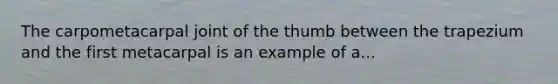 The carpometacarpal joint of the thumb between the trapezium and the first metacarpal is an example of a...